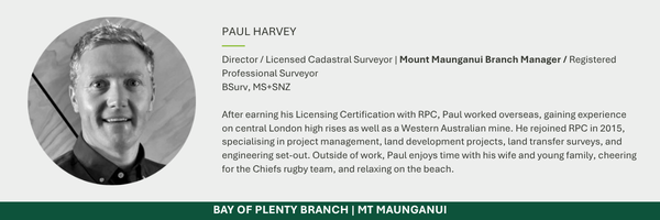 Director / Licensed Cadastral Surveyor | Mount Maunganui Branch Manager / Registered Professional Surveyor BSurv, MS+SNZ After earning his Licensing Certification with RPC, Paul worked overseas, gaining experience on central London high rises as well as a Western Australian mine. He rejoined RPC in 2015, specialising in project management, land development projects, land transfer surveys, and engineering set-out. Outside of work, Paul enjoys time with his wife and young family, cheering for the Chiefs rugby team, and relaxing on the beach.